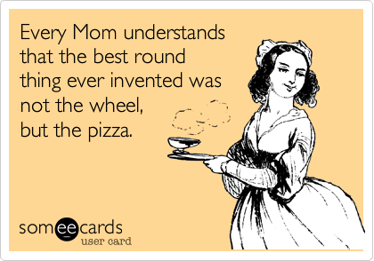 Every Mom understands
that the best round
thing ever invented was
not the wheel, 
but the pizza.