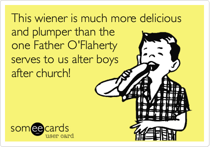 This wiener is much more delicious and plumper than the 
one Father O'Flaherty
serves to us alter boys
after church!
