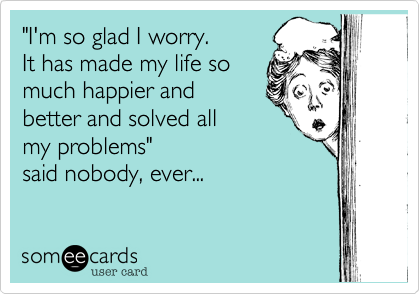 "I'm so glad I worry. 
It has made my life so
much happier and 
better and solved all
my problems"
said nobody, ever...