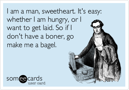 I am a man, sweetheart. It's easy: whether I am hungry, or I
want to get laid. So if I
don't have a boner, go
make me a bagel.