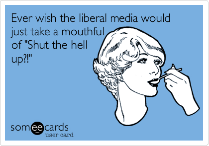 Ever wish the liberal media would just take a mouthful 
of "Shut the hell
up?!"
