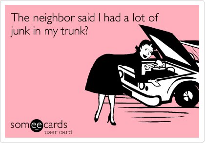 The neighbor said I had a lot of junk in my trunk?