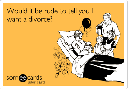 Would it be rude to tell you I
want a divorce?