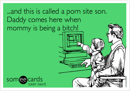...and this is called a porn site son. Daddy comes here when
mommy is being a bitch!