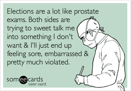 Elections are a lot like prostate exams. Both sides are
trying to sweet talk me
into something I don't
want & I'll just end up 
feeling sore, embarrassed &
pretty much violated.