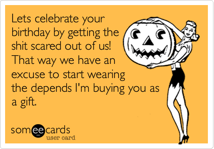 Lets celebrate your
birthday by getting the
shit scared out of us!
That way we have an 
excuse to start wearing
the depends I'm buying you as
a gift. 