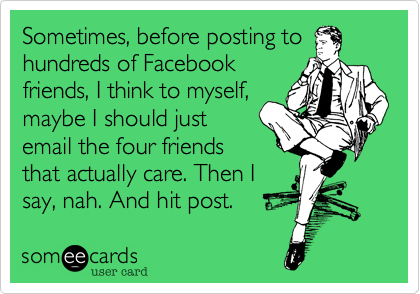 Sometimes, before posting to
hundreds of Facebook
friends, I think to myself,
maybe I should just
email the four friends
that actually care. Then I
say, nah. And hit post.