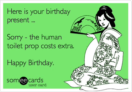 Here is your birthday
present ...

Sorry - the human 
toilet prop costs extra.

Happy Birthday. 