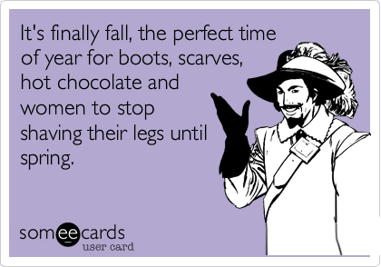 It's finally fall, the perfect time
of year for boots, scarves,
hot chocolate and
women to stop
shaving their legs until
spring.