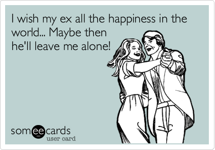 I wish my ex all the happiness in the world... Maybe then
he'll leave me alone!