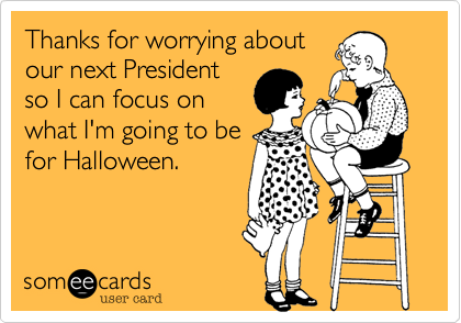 Thanks for worrying about
our next President
so I can focus on
what I'm going to be
for Halloween.