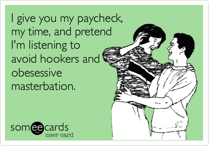 I give you my paycheck,
my time, and pretend
I'm listening to
avoid hookers and
obesessive
masterbation.