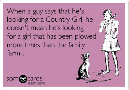 When a guy says that he's 
looking for a Country Girl, he doesn't mean he's looking 
for a girl that has been plowed 
more times than the family
farm...