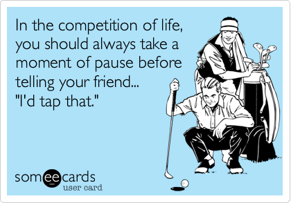 In the competition of life,
you should always take a
moment of pause before
telling your friend...
"I'd tap that."