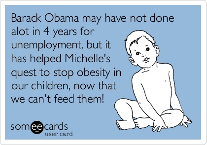 Barack Obama may have not done alot in 4 years for
unemployment, but it
has helped Michelle's
quest to stop obesity in
our children, now that 
we can't feed them!  