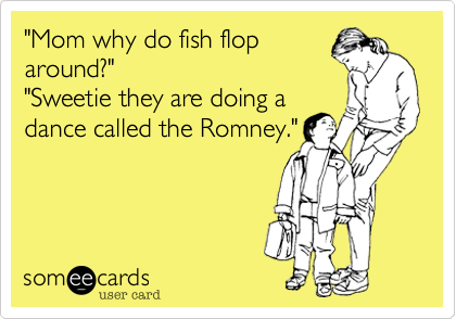 "Mom why do fish flop
around?"
"Sweetie they are doing a
dance called the Romney."