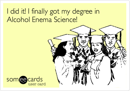 I did it! I finally got my degree in Alcohol Enema Science!