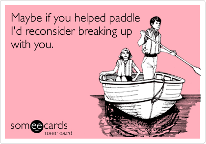 Maybe if you helped paddle
I'd reconsider breaking up
with you.
