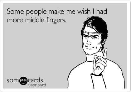 Some people make me wish I had more middle fingers.