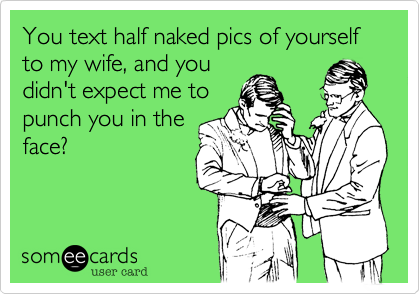 You text half naked pics of yourself to my wife, and you
didn't expect me to
punch you in the
face?