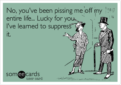 No, you've been pissing me off my entire life... Lucky for you
I've learned to suppress
it.