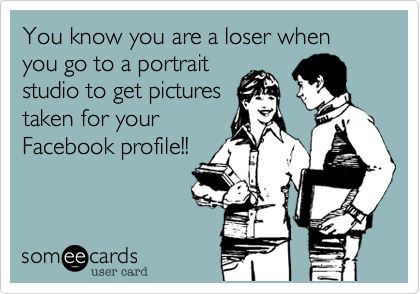 You know you are a loser when you go to a portrait
studio to get pictures
taken for your
Facebook profile!!