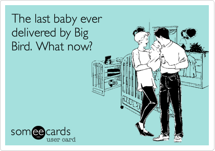 The last baby ever
delivered by Big
Bird. What now?