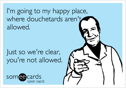 I'm going to my happy place, 
where douchetards aren't
allowed. 


Just so we're clear,
you're not allowed.
