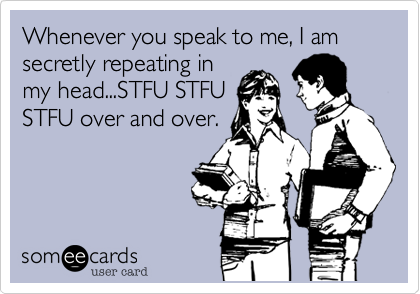 Whenever you speak to me, I am
secretly repeating in
my head...STFU STFU
STFU over and over.