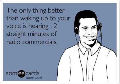The only thing better 
than waking up to your
voice is hearing 12
straight minutes of
radio commercials.