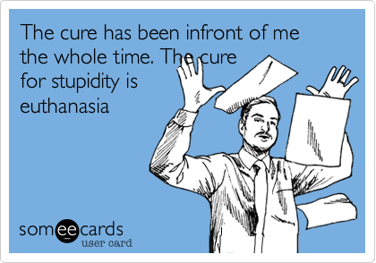 The cure has been infront of me the whole time. The cure
for stupidity is
euthanasia 