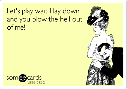 Let's play war, I lay down
and you blow the hell out
of me!