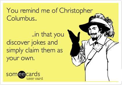 You remind me of Christopher
Columbus..

             ..in that you
discover jokes and
simply claim them as 
your own.