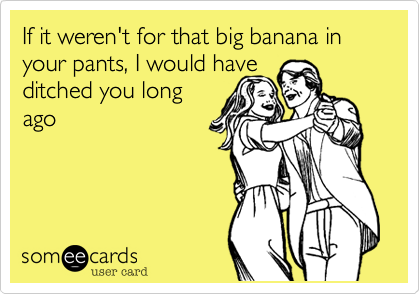 If it weren't for that big banana in your pants, I would have
ditched you long
ago