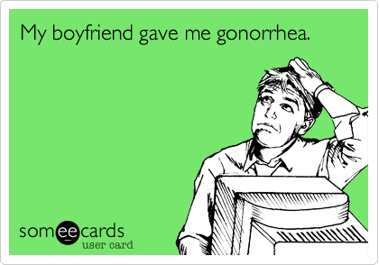My boyfriend gave me gonorrhea.