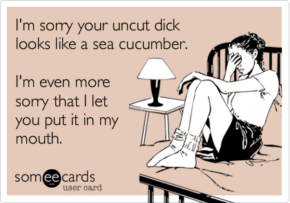 I'm sorry your uncut dick
looks like a sea cucumber.

I'm even more
sorry that I let
you put it in my
mouth.