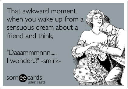 That awkward moment
when you wake up from a
sensuous dream about a 
friend and think, 

"Daaammmnnn..... 
I wonder..?" -smirk-