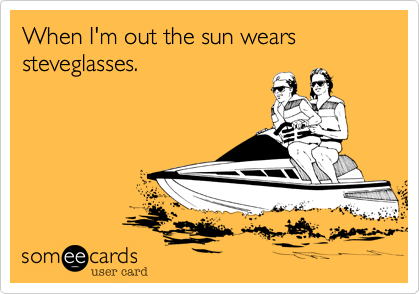 When I'm out the sun wears steveglasses.