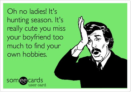 Oh no ladies! It's
hunting season. It's
really cute you miss
your boyfriend too
much to find your
own hobbies. 