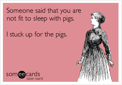 Someone said that you are
not fit to sleep with pigs. 

I stuck up for the pigs.