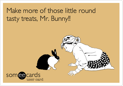 Make more of those little round tasty treats, Mr. Bunny!!
