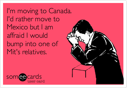 I'm moving to Canada.
I'd rather move to
Mexico but I am
affraid I would
bump into one of
Mit's relatives.