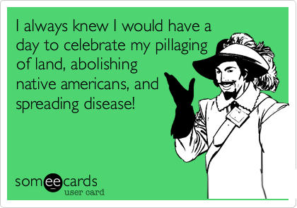 I always knew I would have a
day to celebrate my pillaging
of land, abolishing
native americans, and
spreading disease!
  