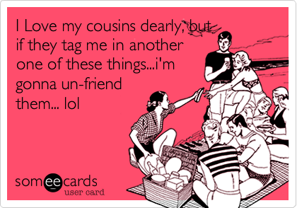 I Love my cousins dearly, but
if they tag me in another
one of these things...i'm
gonna un-friend
them... lol