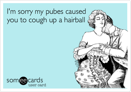I'm sorry my pubes caused
you to cough up a hairball