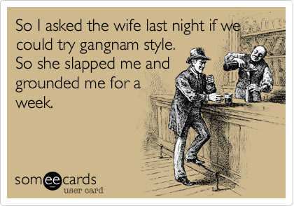 So I asked the wife last night if we
could try gangnam style.
So she slapped me and
grounded me for a
week.