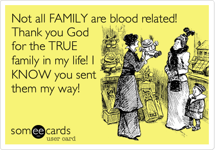 Not all FAMILY are blood related!
Thank you God
for the TRUE
family in my life! I
KNOW you sent
them my way!
