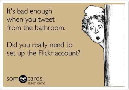 It's bad enough
when you tweet
from the bathroom.

Did you really need to
set up the Flickr account?