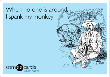 When no one is around,
I spank my monkey