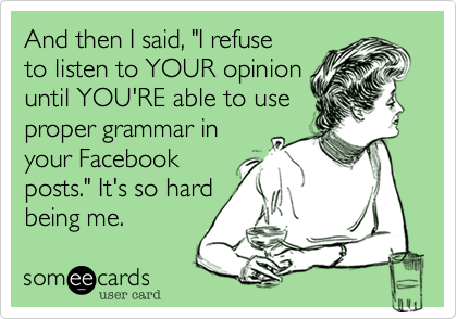 And then I said, "I refuse
to listen to YOUR opinion
until YOU'RE able to use
proper grammar in
your Facebook
posts." It's so hard
being me.